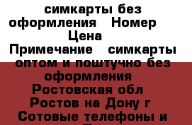 симкарты без оформления › Номер ­ 999 › Цена ­ 34 › Примечание ­ симкарты оптом и поштучно без оформления - Ростовская обл., Ростов-на-Дону г. Сотовые телефоны и связь » Продам sim-карты и номера   . Ростовская обл.,Ростов-на-Дону г.